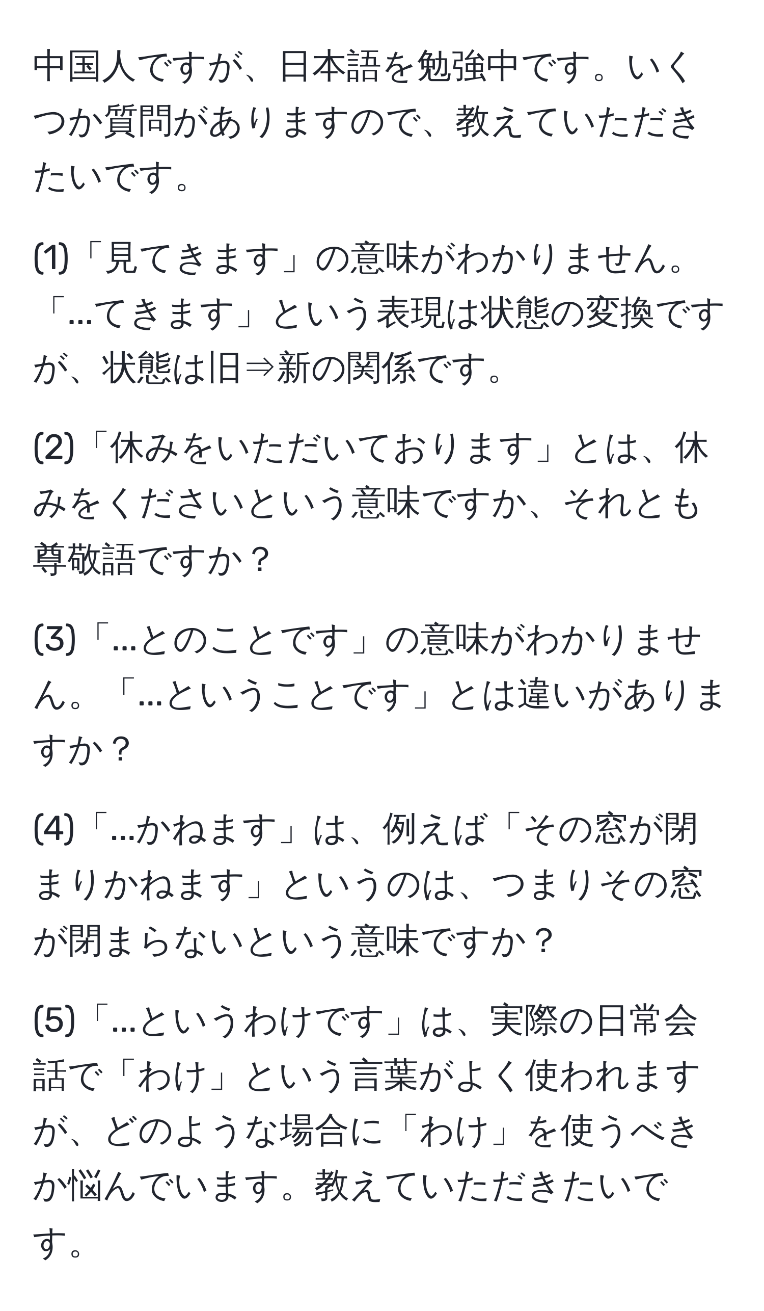 中国人ですが、日本語を勉強中です。いくつか質問がありますので、教えていただきたいです。

(1)「見てきます」の意味がわかりません。「...てきます」という表現は状態の変換ですが、状態は旧⇒新の関係です。

(2)「休みをいただいております」とは、休みをくださいという意味ですか、それとも尊敬語ですか？

(3)「...とのことです」の意味がわかりません。「...ということです」とは違いがありますか？

(4)「...かねます」は、例えば「その窓が閉まりかねます」というのは、つまりその窓が閉まらないという意味ですか？

(5)「...というわけです」は、実際の日常会話で「わけ」という言葉がよく使われますが、どのような場合に「わけ」を使うべきか悩んでいます。教えていただきたいです。