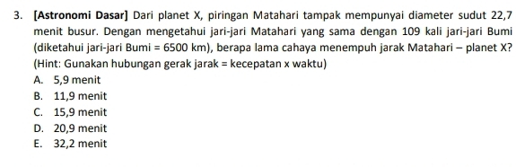 [Astronomi Dasar] Dari planet X, piringan Matahari tampak mempunyai diameter sudut 22,7
menit busur. Dengan mengetahui jari-jari Matahari yang sama dengan 109 kali jari-jari Bumi
(diketahui jari-jari Bu mi =6500km) , berapa lama cahaya menempuh jarak Matahari - planet X?
(Hint: Gunakan hubungan gerak jarak = kecepatan x waktu)
A. 5,9 menit
B. 11,9 menit
C. 15, 9 menit
D. 20, 9 menit
E. 32,2 menit