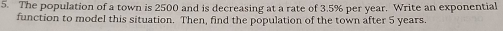 The population of a town is 2500 and is decreasing at a rate of 3.5% per year. Write an exponential 
function to model this situation. Then, find the population of the town after 5 years.