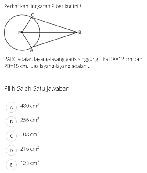 Perhatikan lingkaran P berikut ini !
PABC adalah layang-layang garis singgung, jika BA=12cm dan
PB=15cm , luas layang-layang adalah ...
Pilih Salah Satu Jawaban
A 480cm^2
B 256cm^2
C 108cm^2
D 216cm^2
E 128cm^2