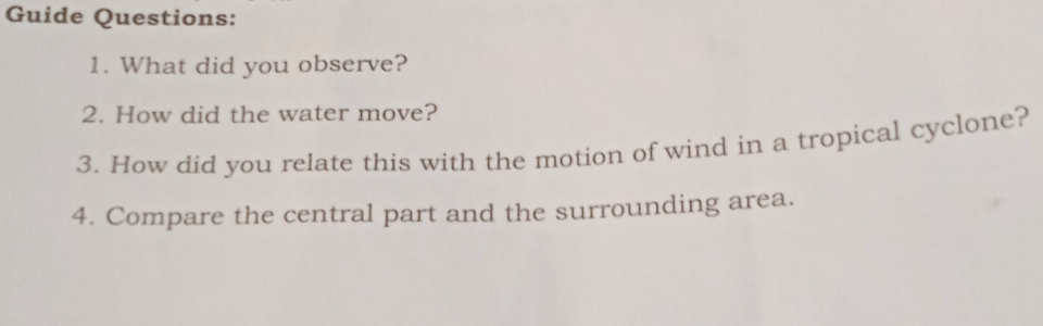 Guide Questions: 
1. What did you observe? 
2. How did the water move? 
3. How did you relate this with the motion of wind in a tropical cyclone? 
4. Compare the central part and the surrounding area.