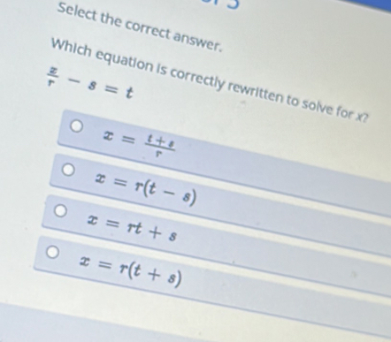 Select the correct answer.
 z/r -s=t
Which equation is correctly rewritten to solve for x?
x= (t+s)/r 
x=r(t-s)
x=rt+s
x=r(t+s)