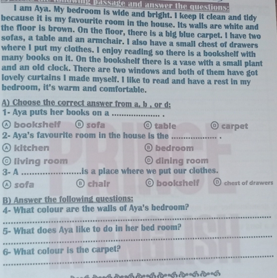 sage and answer the questions:
I am Aya. My bedroom is wide and bright. I keep it clean and tidy
because it is my favourite room in the house. Its walls are white and
the floor is brown. On the floor, there is a big blue carpet. I have two
sofas, a table and an armchair. I also have a small chest of drawers
where I put my clothes. I enjoy reading so there is a bookshelf with
many books on it. On the bookshelf there is a vase with a small plant
and an old clock. There are two windows and both of them have got
lovely curtains I made myself. I like to read and have a rest in my
bedroom, it's warm and comfortable.
A) Choose the correct answer from a, b , or d;
1- Aya puts her books on a_
♂ bookshelf ⑤sofa O table O carpet
2- Aya's favourite room in the house is the _、
Ⓐ kitchen ⑥bedroom
© living room © dining room
3- A _is a place where we put our clothes.
Asofa ⑥ chair bookshelf O chest of drawers
B) Answer the following questions:
_
4- What colour are the walls of Aya's bedroom?
_
5- What does Aya like to do in her bed room?
_
6- What colour is the carpet?