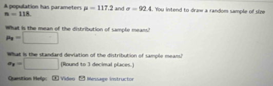 A population has parameters mu =117.2 and sigma =92.4. You intend to draw a random sample of size
n=118. 
What is the mean of the distribution of sample means?
mu _2=□
What is the standard deviation of the distribution of sample means?
sigma _y=□ (Round to 3 decimal places.) 
Question Help: - Video - Message instructor