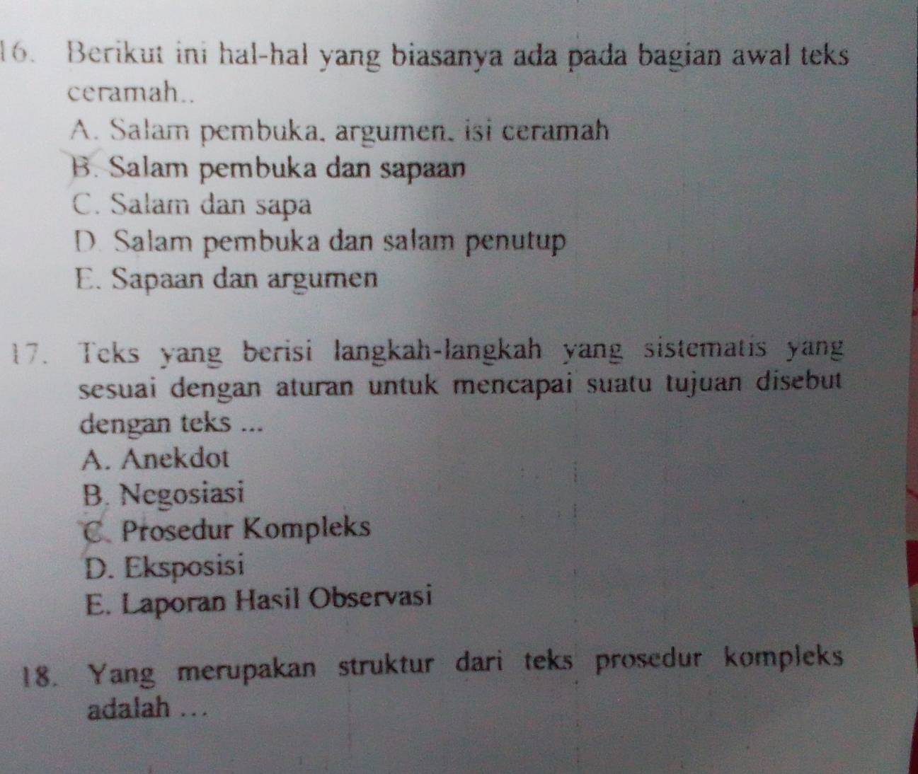 Berikut ini hal-hal yang biasanya ada pada bagian awal teks
ceramah..
A. Salam pembuka, argumen, isi ceramah
B. Salam pembuka dan sapaan
C. Salam dan sapa
D. Salam pembuka dan salam penutup
E. Sapaan dan argumen
17. Teks yang berisi langkah-langkah yang sistematis yang
sesuai dengan aturan untuk mencapai suatu tujuan disebut 
dengan teks ...
A. Anekdot
B. Negosiasi
C. Prosedur Kompleks
D. Eksposisi
E. Laporan Hasil Observasi
18. Yang merupakan struktur dari teks prosedur kompleks
adalah .