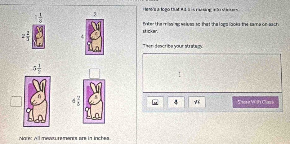 Here's a logo that Aditi is making into stickers.
1 1/3 
2
Enter the missing values so that the logo fooks the same on each
2 2/3 
sticker.
4
Then describe your strategy.
6 2/5 
sqrt(± )
~ Share With Class
Note: All measurements are in inches.