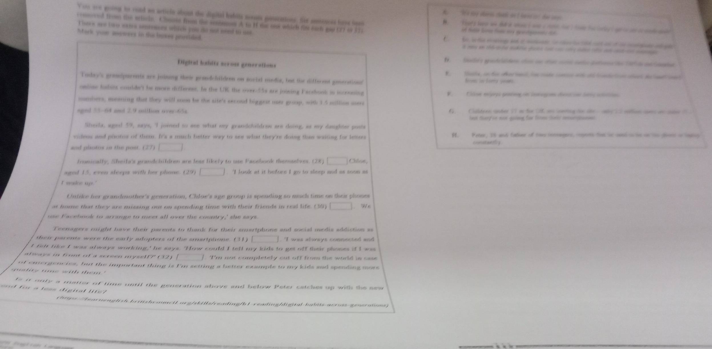 You are going to road an article about the digital badite sornes gonscations. fer sonences fove oero
cemoved fromn the wrischn. Choose from the semtomss A to H the ous which fits each gap (27 i8 33
Therk are t wo earra aenrences whch you do nut need to nee 
Mark you answers in the baxes provided
Digital habits across generations
Today's grandparents are juining their grandchildren on social media, but the different generations
online habits couldn't be more different. In the UK the over-55s are joining Eacebook in incrossing
numbers, meaning that they will sonn be the site's second biggest user group, with 3.5 million asere
aged 33-64 and 2.9 million ove-65s
heat thery oe w gaving for Groes les amonpneed
Sheila, aged 59, says, I joined to see what my grandchildren are doing, as my dauighter posts
videos and photos of them. It's a much better way to see what they're doing than waiting for letters A, Peree, 10 and fahee of toe inmagnes, coperh fst in sond tn is on to tend of lapos
and plotos in the post. (27)
fronically, Sheila's grandchildren are less likely to use Pacebook themselves. (28 Chlos,
aged 15, even sleeps with her phone. (29) . I look at it before I go to sleep and as soon as
I wakce up.'
Untike her grandmother's generation, Chloe's age group is spending so much time on their phones
at home that they are missing out on spending time with their friends in real life. (30) Hể
use Facebook to arrange to meet all over the country,' she says
Teenagers might have their parents to thank for their smartphone and social media addiction as
their parents were the early adopters of the smartphone. (31)  I was always connected and 
t felr tike I was always working,' he says. 'How could I tell my kids to get off their phones if I was
a ways in from of a screen myself7' (32) [   Im not completely out off from the world in oa 
of emergencles, but the important thing is I'm setting a better example to my kids aad spending more
seity time with them."
ts it only a matter of time until the generation above and below Peter catches up with the see
f o r a l e ss digiral l t    
rhtps://learnenglish.brashcounetL.org/sbfils/reading/b1-reading/digital-habits-across-generations>