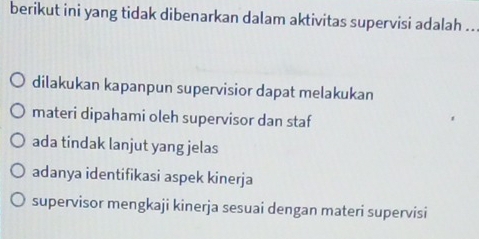 berikut ini yang tidak dibenarkan dalam aktivitas supervisi adalah ..
dilakukan kapanpun supervisior dapat melakukan
materi dipahami oleh supervisor dan staf
ada tindak lanjut yang jelas
adanya identifikasi aspek kinerja
supervisor mengkaji kinerja sesuai dengan materi supervisi