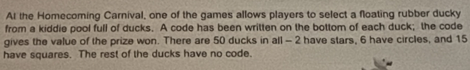 At the Homecoming Carnival, one of the games allows players to select a floating rubber ducky 
from a kiddie pool full of ducks. A code has been written on the bottom of each duck; the code 
gives the value of the prize won. There are 50 ducks in all - 2 have stars, 6 have circles, and 15
have squares. The rest of the ducks have no code.