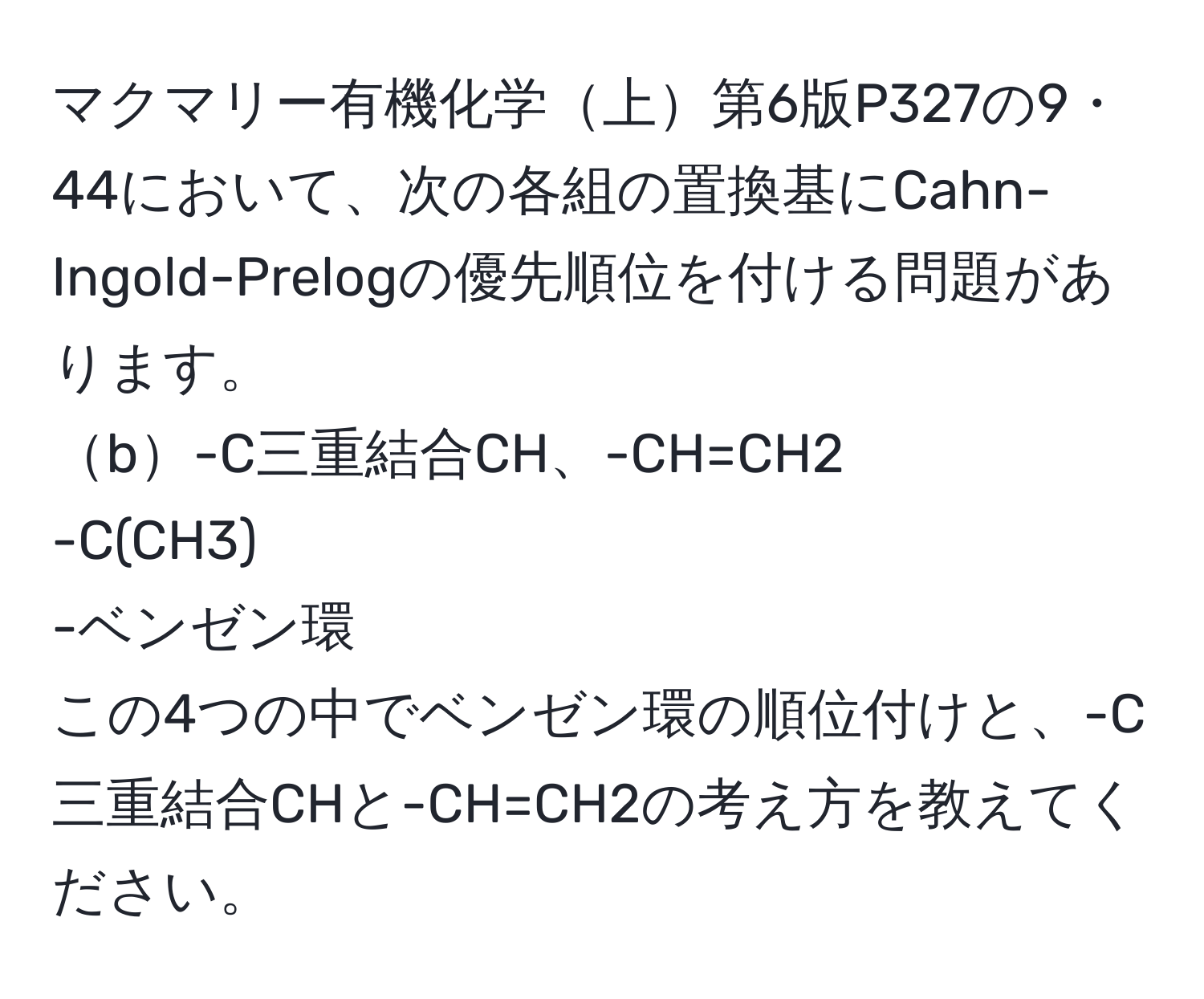 マクマリー有機化学上第6版P327の9・44において、次の各組の置換基にCahn-Ingold-Prelogの優先順位を付ける問題があります。  
b-C三重結合CH、-CH=CH2  
-C(CH3)  
-ベンゼン環  
この4つの中でベンゼン環の順位付けと、-C三重結合CHと-CH=CH2の考え方を教えてください。