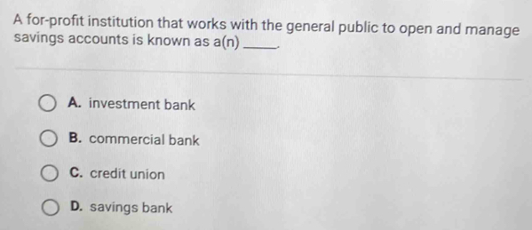 A for-profit institution that works with the general public to open and manage
savings accounts is known as a(n) _.
A. investment bank
B. commercial bank
C. credit union
D. savings bank