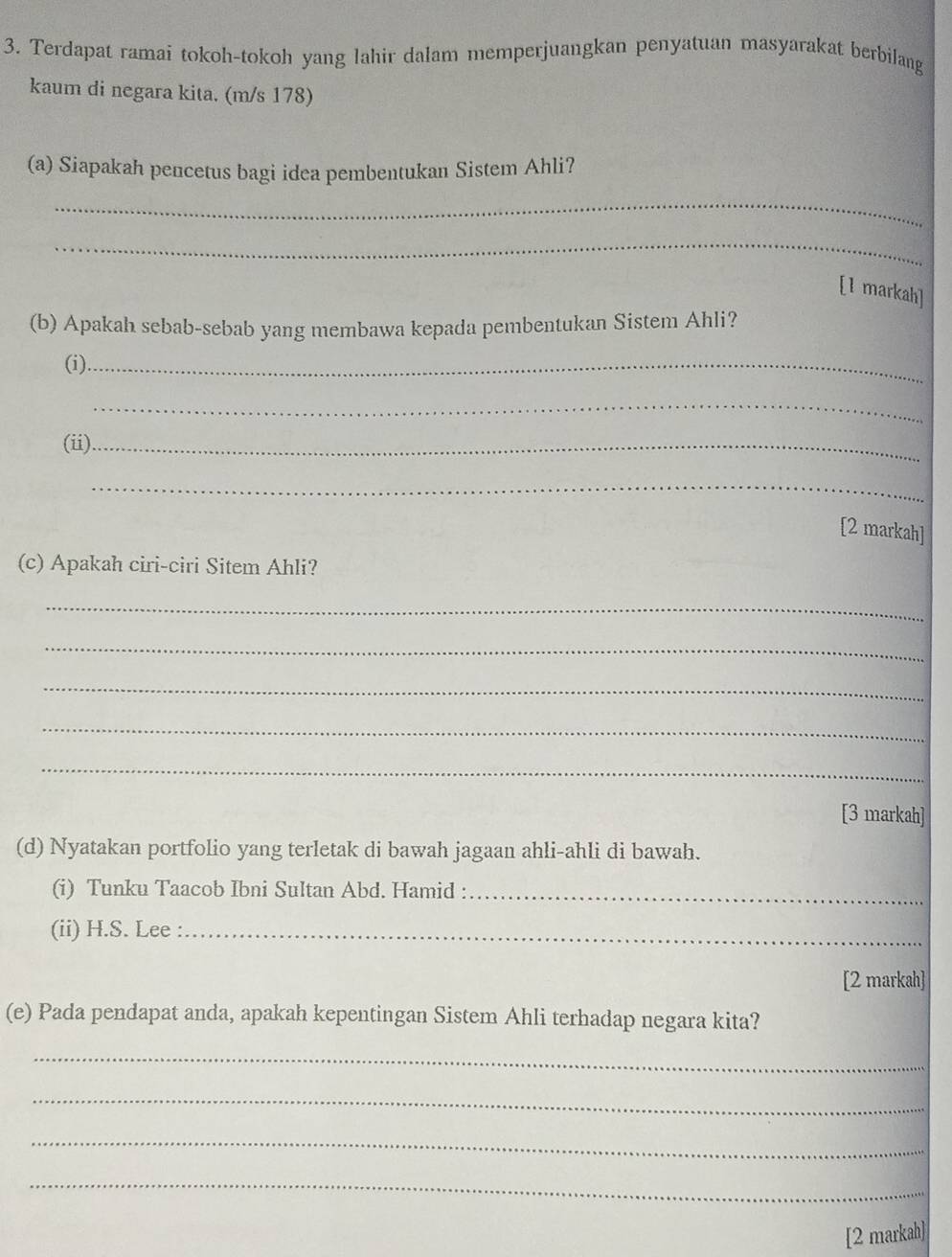 Terdapat ramai tokoh-tokoh yang lahir dalam memperjuangkan penyatuan masyarakat berbilang 
kaum di negara kita. (m/s 178) 
(a) Siapakah pencetus bagi idea pembentukan Sistem Ahli? 
_ 
_ 
[1 markah] 
(b) Apakah sebab-sebab yang membawa kepada pembentukan Sistem Ahli? 
(i)_ 
_ 
(ii)_ 
_ 
[2 markah] 
(c) Apakah ciri-ciri Sitem Ahli? 
_ 
_ 
_ 
_ 
_ 
[3 markah] 
(d) Nyatakan portfolio yang terletak di bawah jagaan ahli-ahli di bawah. 
(i) Tunku Taacob Ibni Sultan Abd. Hamid :_ 
(ii) H.S. Lee :_ 
[2 markah] 
(e) Pada pendapat anda, apakah kepentingan Sistem Ahli terhadap negara kita? 
_ 
_ 
_ 
_ 
[2 markah]