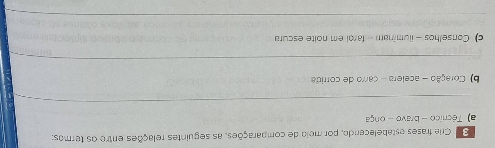 Crie frases estabelecendo, por meio de comparações, as seguintes relações entre os termos: 
a) Técnico - bravo - onça 
_ 
b) Coração - acelera - carro de corrida 
_ 
c) Conselhos - iluminam - farol em noite escura 
_