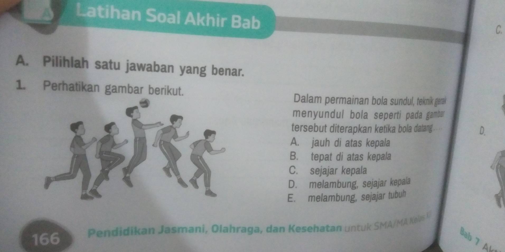 Latihan Soal Akhir Bab
C.
A. Pilihlah satu jawaban yang benar.
1. Perhatikan gambar berikut.
Dalam permainan bola sundul, teknik gerak
menyundul bola seperti pada gambar
tersebut diterapkan ketika bola datang
D.
A. jauh di atas kepala
B. tepat di atas kepala
C. sejajar kepala
D. melambung, sejajar kepala
E. melambung, sejajar tubuh
166 Pendidikan Jasmani, Olahraga, dan Kesehatan untuk SMA/MA Kelas X
Bab 7 Al