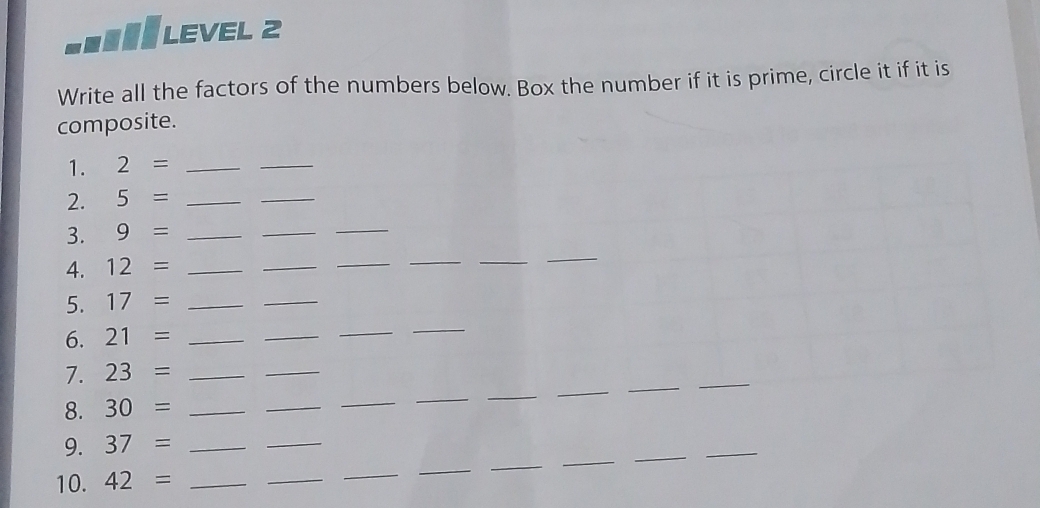 LEVEL 2 
Write all the factors of the numbers below. Box the number if it is prime, circle it if it is 
composite. 
1. 2= _ 
_ 
2. 5= _ 
_ 
3. 9= _ 
_ 
_ 
4. 12= _ 
_ 
_ 
__ 
_ 
5. 17= _ 
_ 
6. 21= _ 
_ 
_ 
_ 
_ 
_ 
7. 23= _ 
_ 
_ 
8. 30= _ 
_ 
_ 
_ 
_ 
_ 
_ 
_ 
_ 
9. 37= _ 
_ 
_ 
10. 42= _ 
_ 
_