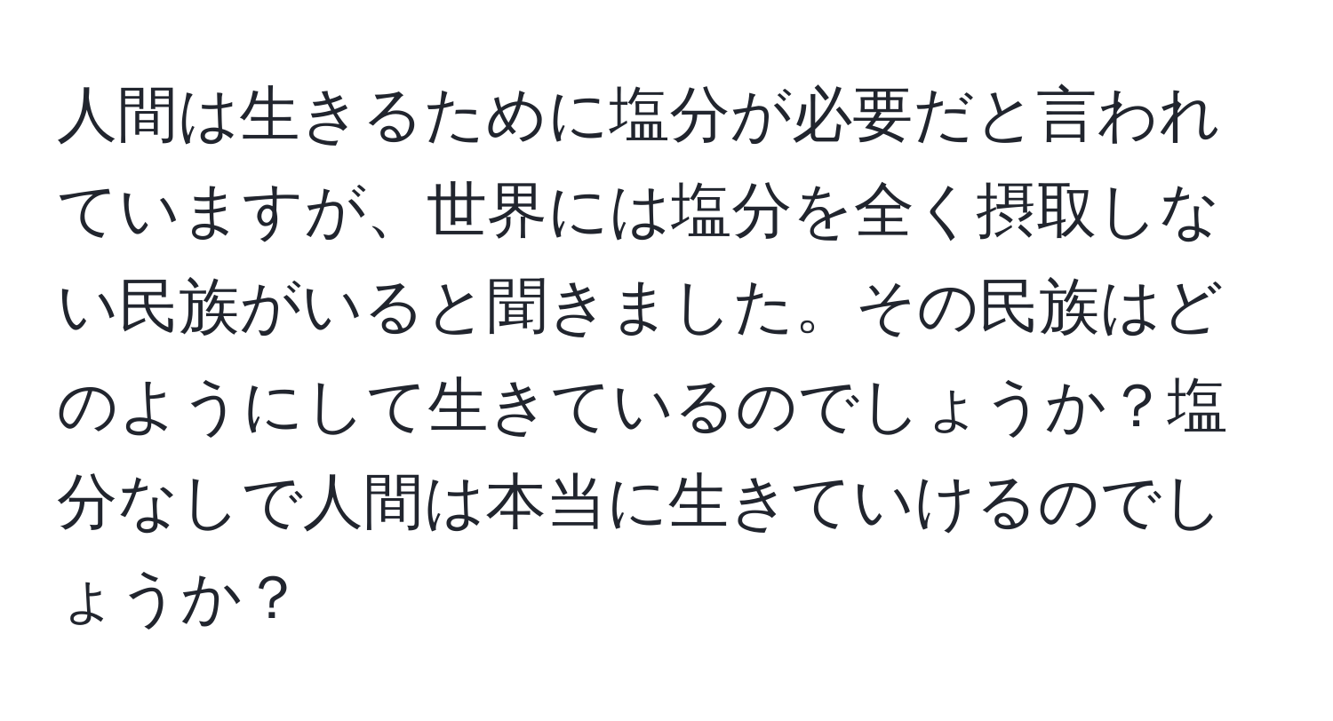 人間は生きるために塩分が必要だと言われていますが、世界には塩分を全く摂取しない民族がいると聞きました。その民族はどのようにして生きているのでしょうか？塩分なしで人間は本当に生きていけるのでしょうか？