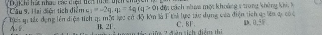 Khi hút nhau các điện tích luớn địcn chuycn lại
Câu 9. Hai điện tích điểm q_1=-2q, q_2=4q(q>0) đặt cách nhau một khoảng r trong không khí. 
tíịch q1 tác dụng lên điện tích q2 một lực có độ lớn là F thì lực tác dụng của điện tích q2 lên qi có c
A. F. B. 2F.
C. 8F. D. 0,5F.
rong tác giữa 2 điễn tích điểm thì