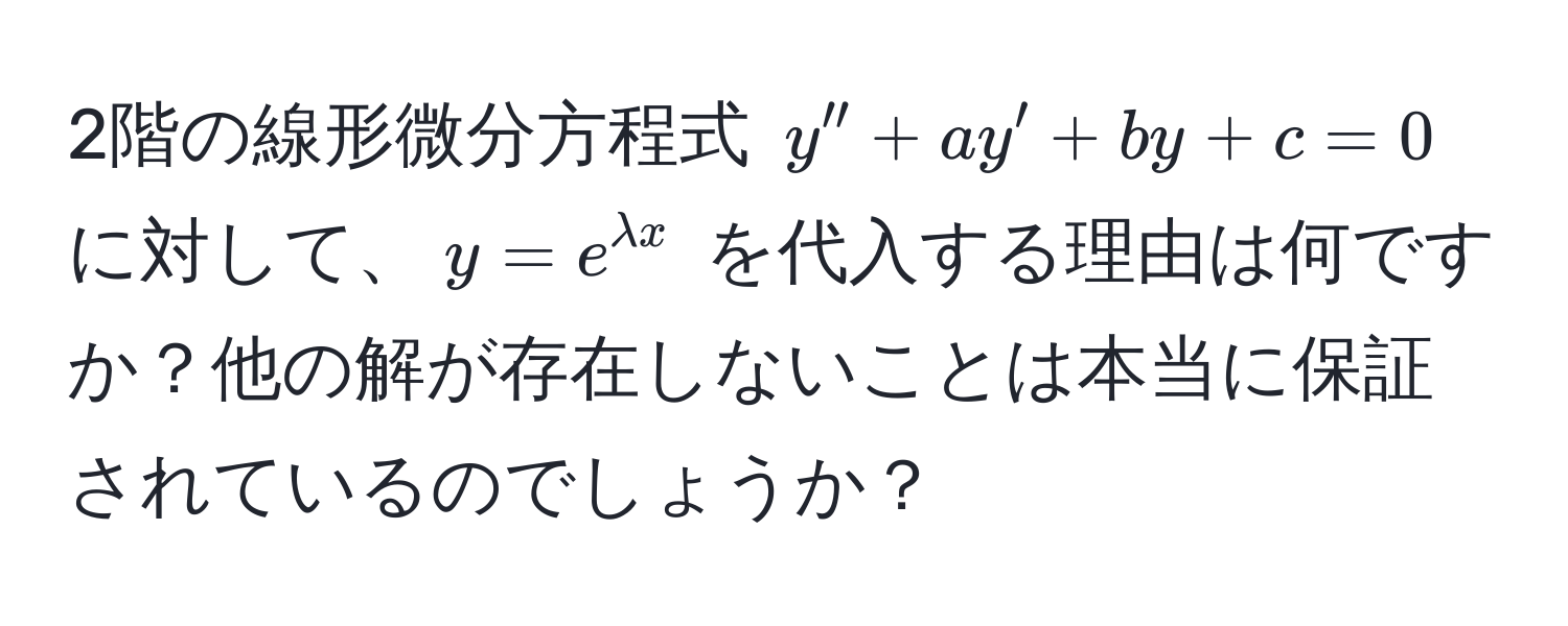 2階の線形微分方程式 $y'' + ay' + by + c = 0$ に対して、$y = e^(lambda x)$ を代入する理由は何ですか？他の解が存在しないことは本当に保証されているのでしょうか？