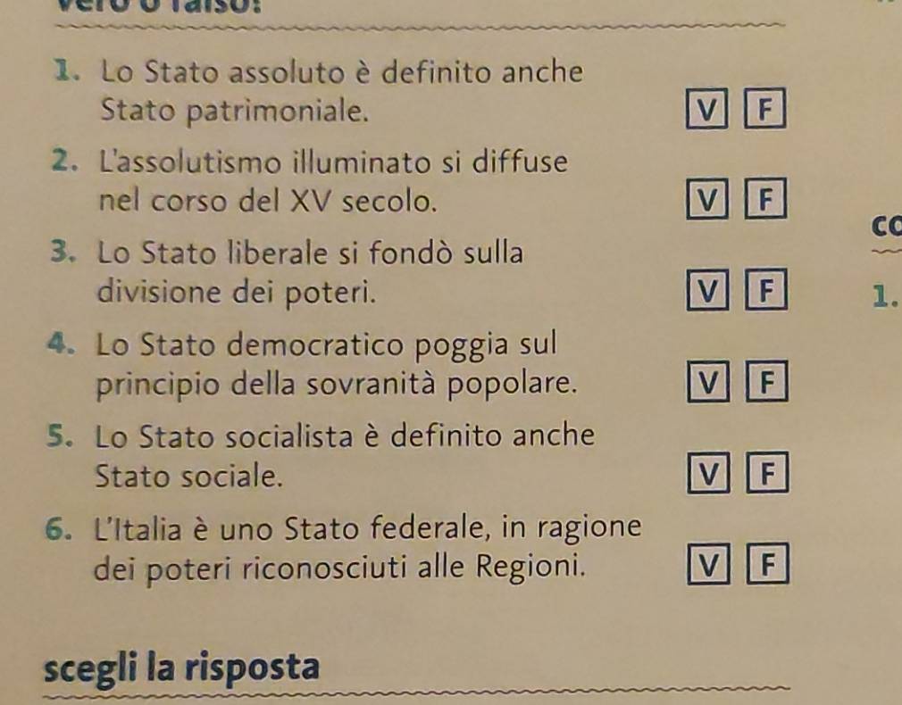 Lo Stato assoluto è definito anche
Stato patrimoniale. M F
2. L'assolutismo illuminato si diffuse
nel corso del XV secolo. V F
CC
3. Lo Stato liberale si fondò sulla
divisione dei poteri. V F 1.
4. Lo Stato democratico poggia sul
principio della sovranità popolare. V F
5. Lo Stato socialista è definito anche
Stato sociale. V F
6. L'Italia è uno Stato federale, in ragione
dei poteri riconosciuti alle Regioni. V F
scegli la risposta