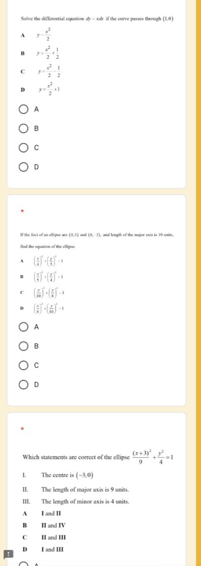 Solve the differential equation dy=xdx if the curve passes through (1,0)
A y= x^2/2 
B y= x^2/2 + 1/2 
C y= x^2/2 - 1/2 
D y= x^2/2 +1
A
B
C
D
If the foci of an ellipse are (0,3) and (0,-3) , and length of the major axis is 10 units,
find the equation of the ellipse.
` ( x/4 )^2+( y/5 )^2=1
B ( x/5 )^2+( y/4 )^2=1
c ( x/10 )^2+( y/8 )^2-1
( x/8 )^2+( y/10 )^2=1
A
B
C
D
Which statements are correct of the ellipse frac (x+3)^29+ y^2/4 =1
I. The centre is (-3,0)
II. The length of major axis is 9 units.
III. The length of minor axis is 4 units.
A I and II
B ⅡI and IV
C II and III
D I and III