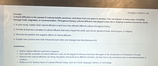 Prompt: 
POSSIBLE POINTS: 100
Cultural diffusion is the spread of cultural beliefs, practices, and ideas from one place to another. This can happen in many ways, including 
through trade, migration, or communication. Throughout history, cultural diffusion has played a key role in shaping societies around the world. 
1. In your essay, explain what cultural diffusion is and how it has affected different cultures throughout history 
2. Provide at least two examples of cultural diffusion that have shaped the world, such as the spread of foods, technologies, or religions. 
3. Describe the positive and negative effects of cultural diffusion. 
4. Explain how cultures have both influerced each other and changed over time because of it. 
Guidelines: 
Define cultural diffusion and how it happens. 
Give specific examples of cultural diffusion, such as the spread of Chinese inventions like paper or the introduction of Christianity in Europe. 
Discuss how cultural diffusion can bring new ideas and products to different societies, but also how it can sometimes lead to misunderstandings or 
conflicts 
Reffect on the lasting impact of cultural diffusion today, such as in food, language, fashion, or technology.