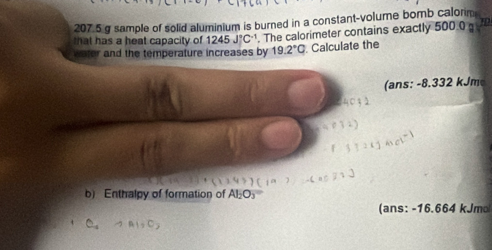 207 5 g sample of solid aluminium is burned in a constant-volume bomb calorm 
that has a heat capacity of 1245J°C^(-1). The calorimeter contains exactly 500.0 m
water and the temperature increases by 19.2°C. Calculate the 
(ans: -8.332 kJm
b) Enthalpy of formation of Al_2O_3
(ans: -16.664 kJmo