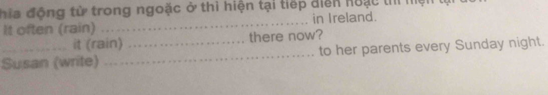 hia động từ trong ngoặc ở thì hiện tại tiếp diễn hoạc thì mện 
in Ireland. 
It often (rain) . 
_ 
it (rain) there now? 
_Susan (write) __to her parents every Sunday night.