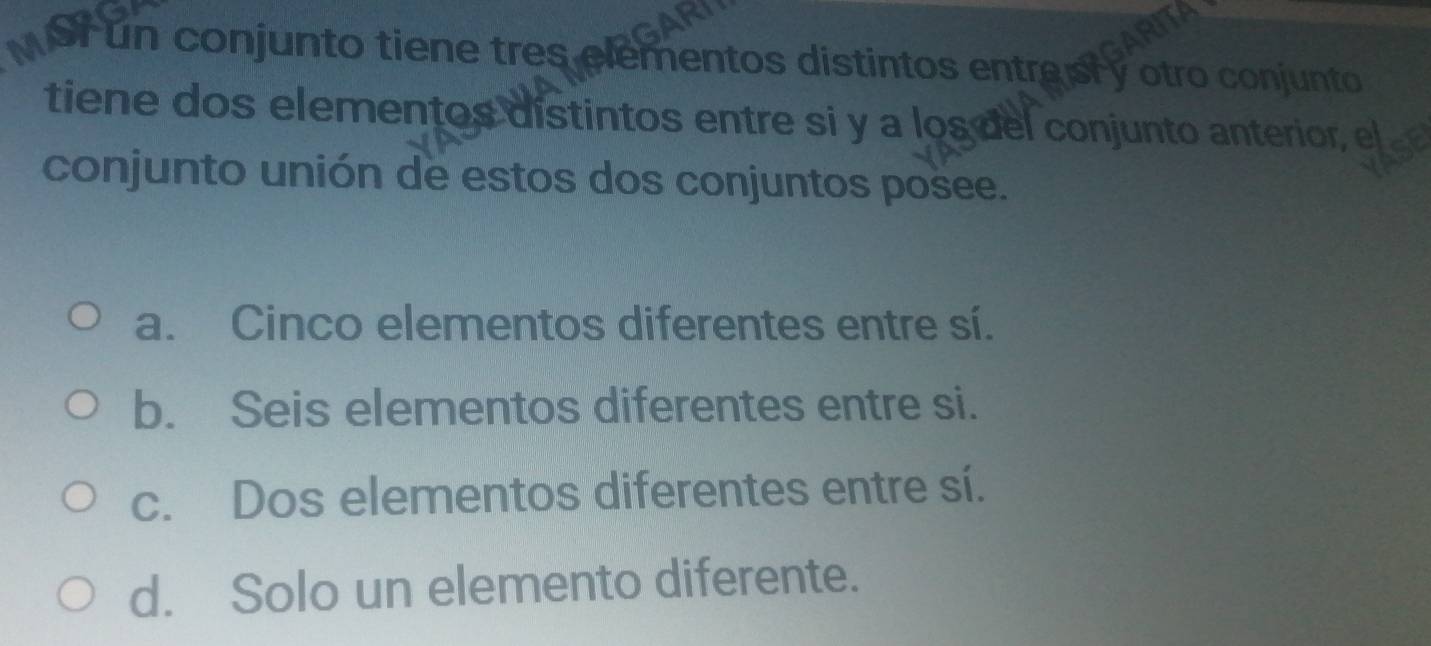 Mor un conjunto tiene tres elementos distintos entreisry otro conjunto
tiene dos elementos distintos entre si y a los del conjunto anterior, el
conjunto unión de estos dos conjuntos posee.
a. Cinco elementos diferentes entre sí.
b. Seis elementos diferentes entre si.
c. Dos elementos diferentes entre sí.
d. Solo un elemento diferente.