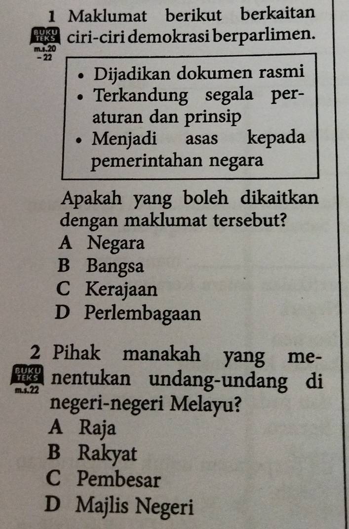 Maklumat berikut berkaitan
ciri-ciri demokrasi berparlimen.
m.s, 20
- 22
Dijadikan dokumen rasmi
Terkandung segala per-
aturan dan prinsip
Menjadi asas kepada
pemerintahan negara
Apakah yang boleh dikaitkan
dengan maklumat tersebut?
A Negara
B Bangsa
C Kerajaan
D Perlembagaan
2 Pihak manakah yang me-
i
m.s. 22 nentukan undang-undang di
negeri-negeri Melayu?
A Raja
B Rakyat
C Pembesar
D Majlis Negeri