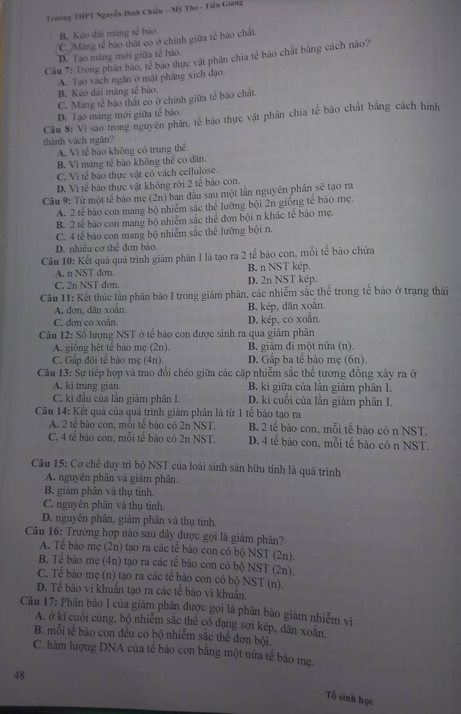 Trường THPT Nguyễn Đinh Chiếu - Mỹ Tho - Tiền Giang
B. Kéo dài màng tế bào.
C. Màng tế bảo thất có ở chính giữa tế bảo chất.
D. Tạo mảng mới giữa tê bào.
Câu 7: Trong phân bảo, tế bảo thực vật phân chia tể bào chất bằng cách nào?
A. Tạo vách ngãn ở mặt phẳng xích đạo.
B. Kéo dài màng tế bảo,
C. Màng tế bào thất co ở chính giữa tế bào chất.
D. Tạo màng mới giữa tế bảo.
Câu 8: Vì sao trong nguyên phân, tể bào thực vật phân chia tế bào chất bằng cách hình
thành vách ngăn?
A. Vì tể bào không có trung thể.
B. Vì màng tế bảo không thể co dân.
C. Vì tế bào thực vật có vách cellulose.
D. Vì tế bào thực vật không rời 2 tế bảo con.
Câu 9: Từ một tế bảo mẹ (2n) ban đầu sau một lần nguyên phân sẽ tạo ra
A. 2 tế bào con mang bộ nhiễm sắc thể lưỡng bội 2n giống tế bào mẹ.
B. 2 tế bào con mang bộ nhiễm sắc thể đơn bội n khác tế bào mẹ.
C. 4 tế bào con mang bộ nhiễm sắc thể lưỡng bội n.
D. nhiều cơ thể đơn bào.
Câu 10: Kết quả quá trình giảm phân I là tạo ra 2 tế bào con, mỗi tế bào chứa
A. n NST đơn. B. n NST kép.
C. 2n NST đơn. D. 2n NST kép.
Câu 11: Kết thúc lần phân bào I trong giảm phân, các nhiễm sắc thể trong tế bào ở trạng thái
A. đơn, dãn xoắn. B. kép, dãn xoắn.
C. đơn co xoắn. D. kép, co xoắn.
Câu 12: Số lượng NST ở tế bào con được sinh ra qua giảm phân
A. giống hệt tế bào mẹ (2n). B. giảm đi một nửa (n).
C. Gấp đôi tế bào mẹ (4n). D. Gấp ba tế bào mẹ (6n).
Câu 13: Sự tiếp hợp và trao đổi chéo giữa các cặp nhiễm sắc thể tương đồng xảy ra ở
A. kì trung gian. B. kì giữa của lần giảm phân I.
C. kì đầu của lần giảm phân I. D. kì cuối của lần giảm phân I.
Câu 14: Kết quả của quá trình giảm phân là từ 1 tế bào tạo ra
A. 2 tế bào con, mỗi tế bào có 2n NST. B. 2 tế bào con, mỗi tế bào có n NST.
C. 4 tế bào con, mỗi tế bào có 2n NST. D. 4 tế bào con, mỗi tế bào có n NST.
Câu 15: Cơ chế duy trì bộ NST của loài sinh sản hữu tính là quá trình
A. nguyên phân và giảm phân.
B. giảm phân và thụ tinh.
C. nguyên phân và thụ tinh.
D. nguyên phân, giảm phân và thụ tinh.
Câu 16: Trường hợp nào sau đây được gọi là giảm phân?
A. Tế bào mẹ (2n) tạo ra các tế bào con có bộ NST (2n).
B. Tế bào mẹ (4n) tạo ra các tế bào con có bộ NST (2n).
C. Tế bào mẹ (n) tạo ra các tế bào con có bộ NST (n).
D. Tế bào vi khuẩn tạo ra các tế bào vi khuẩn.
Câu 17: Phân bào I của giảm phân được gọi là phân bào giảm nhiễm vì
A. ở kì cuối cùng, bộ nhiễm sắc thể có dạng sợi kép, dãn xoắn.
B. mỗi tế bào con đều có bộ nhiễm sắc thể đơn bội.
C. hàm lượng DNA của tế bào con bằng một nửa tế bào mẹ.
48
Tổ sinh học