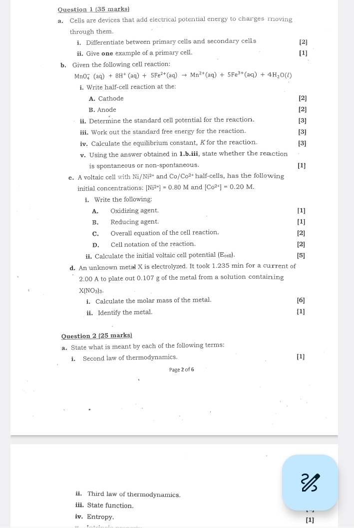 Cells are devices that add electrical potential energy to charges moving
through them.
i. Differentiate between primary cells and secondary cells [2]
ii. Give one example of a primary cell. [1]
b. Given the following cell reaction:
MnO_4^(-(aq)+8H^+)(aq)+5Fe^(2+)(aq)to Mn^(2+)(aq)+5Fe^(3+)(aq)+4H_2O(l)
i. Write half-cell reaction at the:
A. Cathode [2]
B. Anode [2]
ii. Determine the standard cell potential for the reactiori. [3]
iii. Work out the standard free energy for the reaction. [3]
iv. Calculate the equilibrium constant, K for the reaction. [3]
v. Using the answer obtained in 1.b.iii, state whether the reaction
is spontaneous or non-spontaneous. [1]
e. A voltaic cell with Ni/Ni^(2+) and Co/Co^(2+)h alf-cells, has the following
initial concentrations: [Ni^(2+)]=0.80M and [Co^(2+)]=0.20M.
i. Write the following:
A. Oxidizing agent. [1]
B. Reducing agent.
[1]
C. Overall equation of the cell reaction. [2]
D. Cell notation of the reaction. [2]
ii. Calculate the initial voltaic cell potential (Σεл).
[5]
d. An unknown metal X is electrolyzed. It took 1.235 min for a current of
2.00 A to plate out 0.107 g of the metal from a solution containing
X( NO3)3
i. Calculate the molar mass of the metal.
[6]
ii. Identify the metal.
[1]
Question 2 (25 marks)
a. State what is meant by each of the following terms:
i. Second law of thermodynamics. [1]
Page 2 of 6

ii. Third law of thermodynamics.
iii. State function.
iv. Entropy. [1]