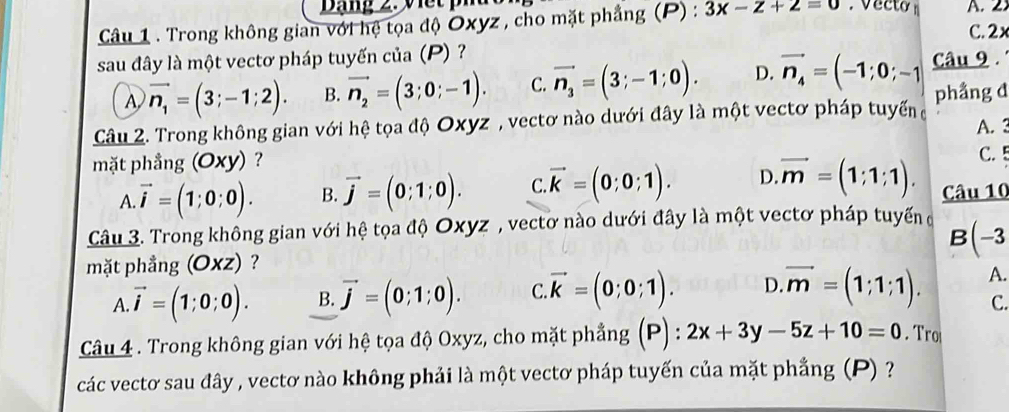 Dạng 2. v e t p
Câu 1 . Trong không gian với hệ tọa độ Oxyz , cho mặt phẳng (P) : 3x-z+2=0. vecto n C. 2x A.2.
sau đây là một vectơ pháp tuyến của (P) Câu 9
A vector n_1=(3;-1;2). B. vector n_2=(3;0;-1). C. vector n_3=(3;-1;0). D. vector n_4=(-1;0;-1
Câu 2. Trong không gian với hệ tọa độ Oxyz , vectơ nào dưới đây là một vectơ pháp tuyếnở phầng đ
A. 3
mặt phầng (Oxy)? C. 5
A. vector i=(1;0;0). B. vector j=(0;1;0). C vector k=(0;0;1). D vector m=(1;1;1). Câu 10
Câu 3. Trong không gian với hệ tọa độ Oxyz , vectơ nào dưới đây là một vectơ pháp tuyến ở B(-3
mặt phẳng (Oxz) ?
A. vector i=(1;0;0). B. vector j=(0;1;0). C vector k=(0;0;1). D. vector m=(1;1;1). A.
C.
Câu 4 . Trong không gian với hệ tọa độ Oxyz, cho mặt phẳng (P) : 2x+3y-5z+10=0. Tro
các vectơ sau đây , vectơ nào không phải là một vectơ pháp tuyến của mặt phẳng (P) ?