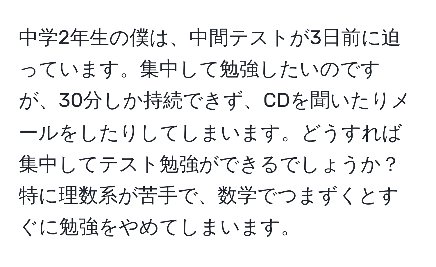 中学2年生の僕は、中間テストが3日前に迫っています。集中して勉強したいのですが、30分しか持続できず、CDを聞いたりメールをしたりしてしまいます。どうすれば集中してテスト勉強ができるでしょうか？特に理数系が苦手で、数学でつまずくとすぐに勉強をやめてしまいます。