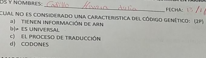 OS Y NOMBRES: _FECHA:
CUAL NO ES CONSIDERADO UNA CARACTERISTICA DEL CÓDIGO GENÉTICO: (2P)
a) TIENEN INFORMACIÓN DE ARN
b)ES UNIVERSAL
c) EL PROCESO DE TRADUCCIÓN
d) CODONES