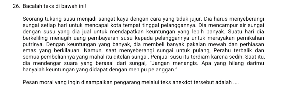 Bacalah teks di bawah ini! 
Seorang tukang susu menjadi sangat kaya dengan cara yang tidak jujur. Dia harus menyeberangi 
sungai setiap hari untuk mencapai kota tempat tinggal pelanggannya. Dia mencampur air sungai 
dengan susu yang dia jual untuk mendapatkan keuntungan yang lebih banyak. Suatu hari dia 
berkeliling menagih uang pembayaran susu kepada pelanggannya untuk merayakan pernikahan 
putrinya. Dengan keuntungan yang banyak, dia membeli banyak pakaian mewah dan perhiasan 
emas yang berkilauan. Namun, saat menyeberangi sungai untuk pulang, Perahu terbalik dan 
semua pembeliannya yang mahal itu ditelan sungai. Penjual susu itu terdiam karena sedih. Saat itu, 
dia mendengar suara yang berasal dari sungai, “Jangan menangis. Apa yang hilang darimu 
hanyalah keuntungan yang didapat dengan menipu pelanggan.” 
Pesan moral yanq ingin disampaikan pengarang melalui teks anekdot tersebut adalah ....