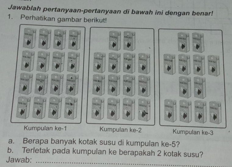 Jawablah pertanyaan-pertanyaan di bawah ini dengan benar! 
1. Perhatikan gambar berikut! 
s 
1 
s c ú 
Seto oL0 Buểo ckg 9 mo W 
*
S0% OL3 A A 
o t r 4 0 Lsçãa Sc n 


RUSH CK O 
BUSU CAG sen cnd suct 
Kumpulan ke -1 Kumpulan ke -2 Kumpulan ke -3
a. Berapa banyak kotak susu di kumpulan ke -5? 
b. Terletak pada kumpulan ke berapakah 2 kotak susu? 
Jawab:_