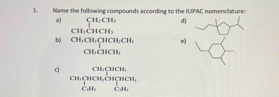 Name the following compounds according to the IUPAC nomenclature:
a) beginarrayr CH_2CH_3 CH_3CHCH_3endarray
d)
b) beginarrayr CH_3CH_2CHCH_2CH_3 CH_3CHCH_3endarray
e)
c) beginarrayr CH_3CHCH_3 CH_3CH_2CHCH_3 C_2H_5CH_5endarray