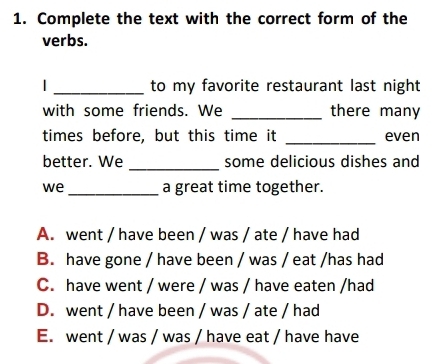 Complete the text with the correct form of the
verbs.
| _to my favorite restaurant last night
with some friends. We _there many
_
times before, but this time it even
_
better. We some delicious dishes and
we _a great time together.
A. went / have been / was / ate / have had
B. have gone / have been / was / eat /has had
C. have went / were / was / have eaten /had
D. went / have been / was / ate / had
E. went / was / was / have eat / have have