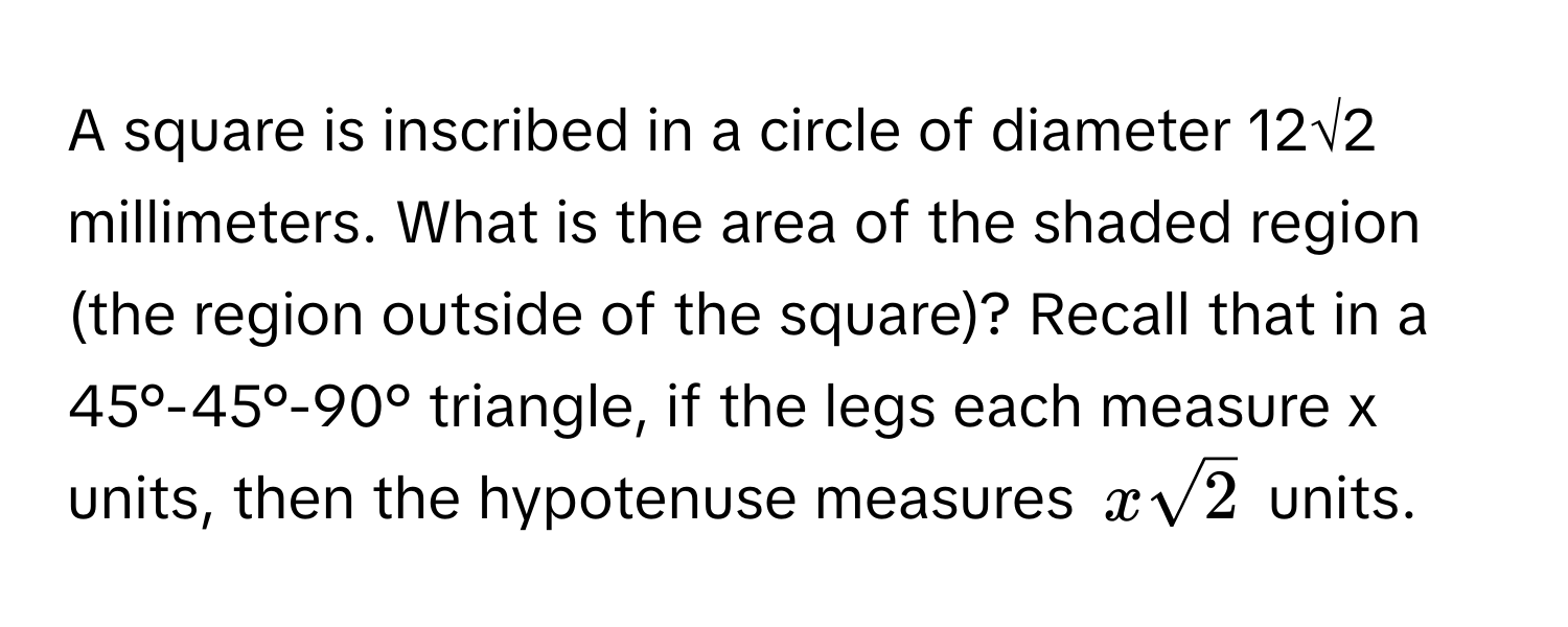 A square is inscribed in a circle of diameter 12√2 millimeters. What is the area of the shaded region (the region outside of the square)? Recall that in a 45°-45°-90° triangle, if the legs each measure x units, then the hypotenuse measures $xsqrt(2)$ units.