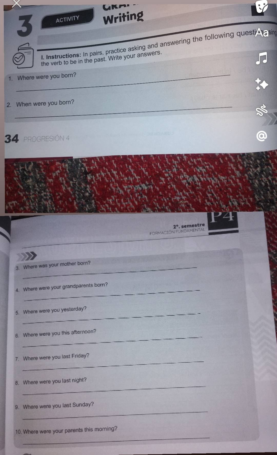 ACTIVITY Writing 
1. Instructions: In pairs, practice asking and answering the following questiohe sing 
the verb to be in the past. Write your answers. 
_ 
1. Where were you born? 
_ 
2. When were you born? 
34 PROGRESIÓN 4 
Formación Fundamental 2° semestre 
3. Where was your mother born? 
_ 
4. Where were your grandparents born? 
_ 
5. Where were you yesterday? 
_ 
6. Where were you this afternoon? 
_ 
7. Where were you last Friday? 
_ 
8. Where were you last night? 
_ 
9. Where were you last Sunday? 
_ 
10. Where were your parents this morning?