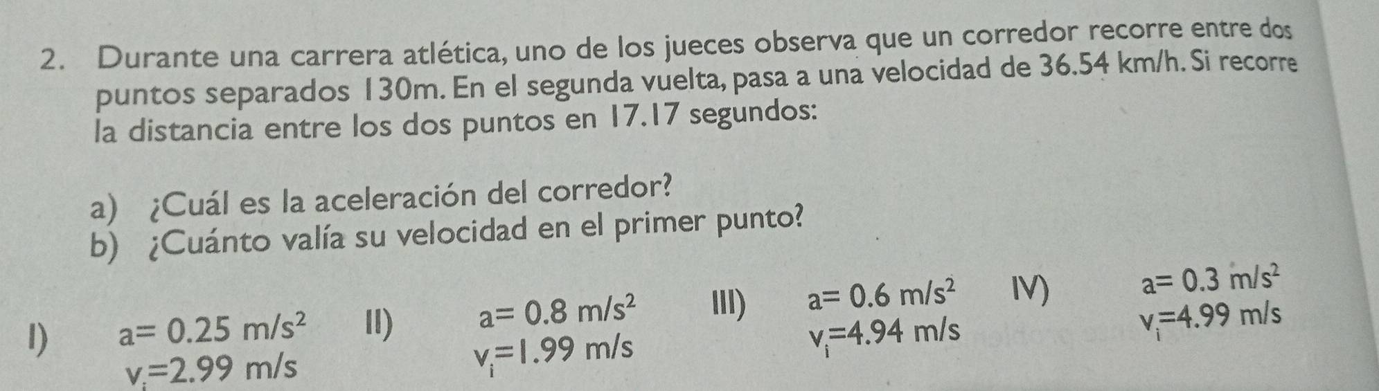 Durante una carrera atlética, uno de los jueces observa que un corredor recorre entre dos 
puntos separados 130m. En el segunda vuelta, pasa a una velocidad de 36.54 km/h. Si recorre 
la distancia entre los dos puntos en 17.17 segundos: 
a) ¿Cuál es la aceleración del corredor? 
b) ¿Cuánto valía su velocidad en el primer punto?
a=0.3m/s^2
I) a=0.25m/s^2 II)
a=0.8m/s^2 III) a=0.6m/s^2 IV)
v_i=4.94m/s
v=4.99m/s
v_i=2.99m/s
v_i=1.99m/s