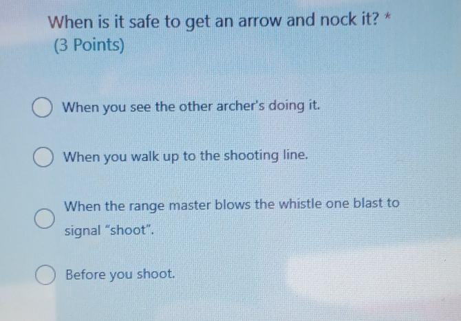 When is it safe to get an arrow and nock it? *
(3 Points)
When you see the other archer's doing it.
When you walk up to the shooting line.
When the range master blows the whistle one blast to
signal “shoot”.
Before you shoot.