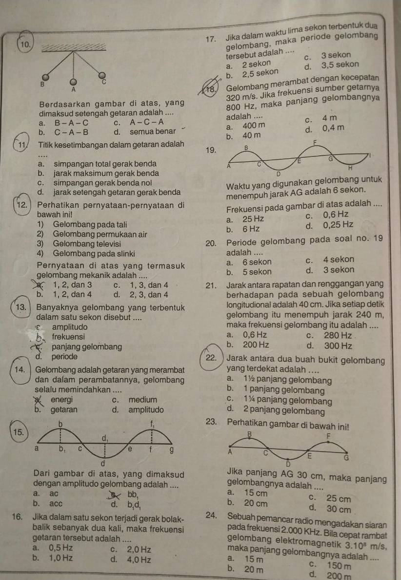 Jika dalam waktu lima sekon terbentuk dua
10
gelombang, maka periode gelombang
tersebut adalah ....
c. 3 sekon
a. 2 sekon d. 3,5 sekon
b. 2,5 sekon
18. Gelombang merambat dengan kecepatan
320 m/s. Jika frekuensi sumber getarnya
Berdasarkan gambar di atas, yang
800 Hz, maka panjang gelombangnya
dimaksud setengah getaran adalah ....
a. B-A-C C. A-C-A adalah ....
c. 4 m
a. 400 m d. 0,4 m
b. C-A-B d. semua benar b. 40 m
11 Titik kesetimbangan dalam getaran adalah 19
a. simpangan total gerak benda
b. jarak maksimum gerak benda
c. simpangan gerak benda nol
Waktu yang digunakan gelombang untuk
d. jarak setenqah qetaran qerak benda
menempuh jarak AG adalah 6 sekon.
12.  Perhatikan pernyataan-pernyataan di
Frekuensi pada gambar di atas adalah ....
bawah ini! c. 0,6 Hz
1) Gelombang pada tali a. 25 Hz
2) Gelombang permukaan air b. 6 Hz d. 0,25 Hz
3) Gelombang televisi 20. Periode gelombang pada soal no. 19
4) Gelombang pada slinki adalah ....
Pernyataan di atas yang termasuk b. 5 sekon a. 6 sekon c. 4 sekon
gelombang mekanik adalah .... d. 3 sekon
1, 2, dan 3 c. 1. 3. dan 4 21. Jarak antara rapatan dan renggangan yang
b. 1, 2, dan 4 d. 2, 3, dan 4 berhadapan pada sebuah gelombang
13. Banyaknya gelombang yang terbentuk longitudional adalah 40 cm. Jika setiap detik
dalam satu sekon disebut .... gelombang itu menempuh jarak 240 m,
ε amplitudo maka frekuensi gelombang itu adalah ....
b frekuensi a. 0,6 Hz c. 280 Hz
panjang gelombang b. 200 Hz d. 300 Hz
d. periode 22. ) Jarak antara dua buah bukit gelombang
yang terdekat adalah ....
14.  Gelombang adalah getaran yang merambat a. 1½ panjang gelombang
dan dalam perambatannya, gelombang b. 1 panjang gelombang
selalu memindahkan ....
energi c. medium c. 1 ¼ panjang gelombang
b. getaran d. amplitudo d. 2 panjang gelombang
23. Perhatikan gambar di bawah ini!
15
Jika panjang AG 30 cm, maka panjang
Dari gambar di atas, yang dimaksud gelombangnya adalah ....
dengan amplitudo gelombang adalah .... a. 15 cm c. 25 cm
a. ac bb, b. 20 cm d. 30 cm
b. acc d. b,d 24. Sebuah pemancar radio mengadakan siaran
16. Jika dalam satu sekon terjadi gerak bolak- pada frekuensi 2.000 KHz. Bila cepat rambat
balik sebanyak dua kali, maka frekuensi
gelombang elektromagnetik 3.10^8
getaran tersebut adalah .... m/s,
a. 0,5 Hz c. 2,0 Hz
maka panjang gelombangnya adalah ....
a. 15 m c. 150 m
b. 1,0 Hz d. 4,0 Hz b. 20 m d. 200 m