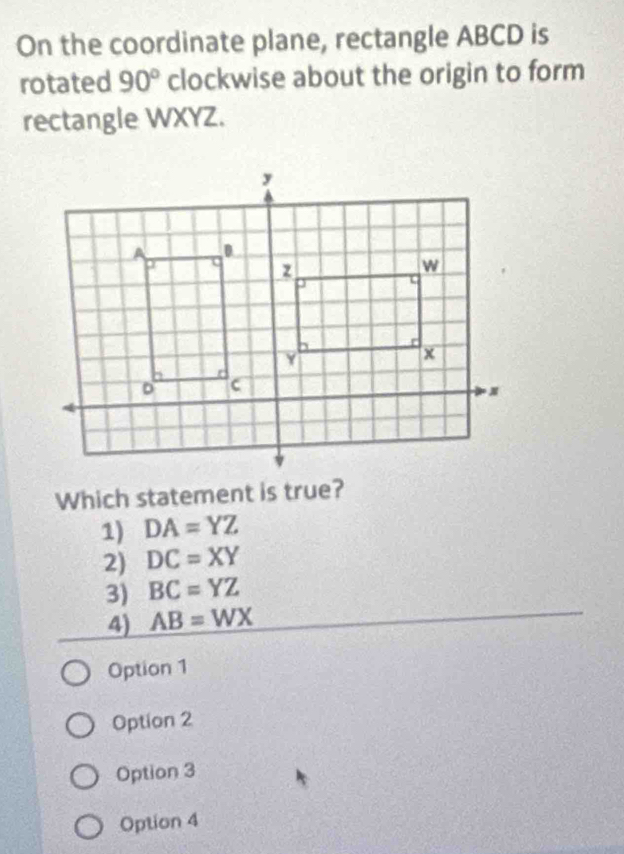 On the coordinate plane, rectangle ABCD is
rotated 90° clockwise about the origin to form
rectangle WXYZ.
Which statement is true?
1) DA=YZ
2) DC=XY
3) BC=YZ
4) AB=WX
Option 1
Option 2
Option 3
Option 4