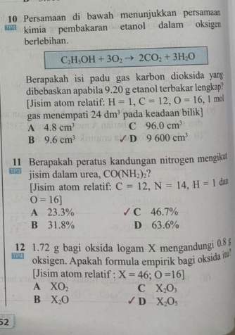 Persamaan di bawah menunjukkan persamaan
kimia pembakaran etanol dalam oksige
berlebihan.
C_2H_5OH+3O_2 2CO_2+3H_2O
Berapakah isi padu gas karbon dioksida yang
dibebaskan apabila 9.20 g etanol terbakar lengkap?
[Jisim atom relatif: H=1, C=12, O=16 , 1 mol
gas menempati 24dm^3 pada keadaan bilik]
A 4.8cm^3 C 96.0cm^3
B 9.6cm^3 9600cm^3
/ D
11 Berapakah peratus kandungan nitrogen mengikut
jisim dalam urea, CO(NH_2)_2
[Jisim atom relatif: C=12, N=14, H=1 dan
O=16]
A 23.3% ℃ 46.7%
B 31.8% D 63.6%
12 1.72 g bagi oksida logam X mengandungi 0.8 §
oksigen. Apakah formula empirik bagi oksida it
[Jisim atom relatif : X=46;O=16]
A XO_2 C X_2O_3
B X_2O D X_2O_5
52