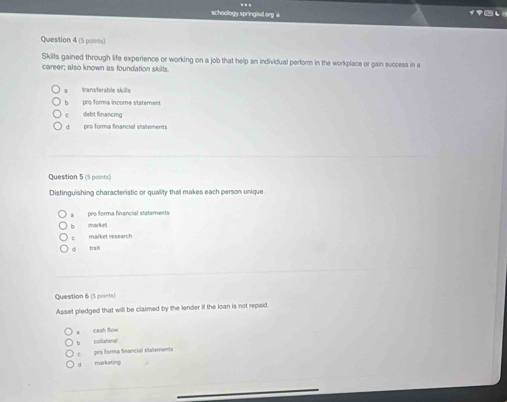 ..
schoology.springisd.org @
Question 4 (5 points)
Skills gained through life experience or working on a job that help an individual perform in the workplace or gain success in a
career; also known as foundation skills.
a transferable skills
bì pro forma income statement
C debt financing
dà pro forma financial statements
Question 5 (5 points)
Distinguishing characteristic or quality that makes each person unique.
a pro forma financial statements
b market
c market research
d trait
Question 6 (5 points)
Asset pledged that will be claimed by the lender if the loan is not repaid.
0 cash flow
b collateral
c pro forma financial statements
d marketing