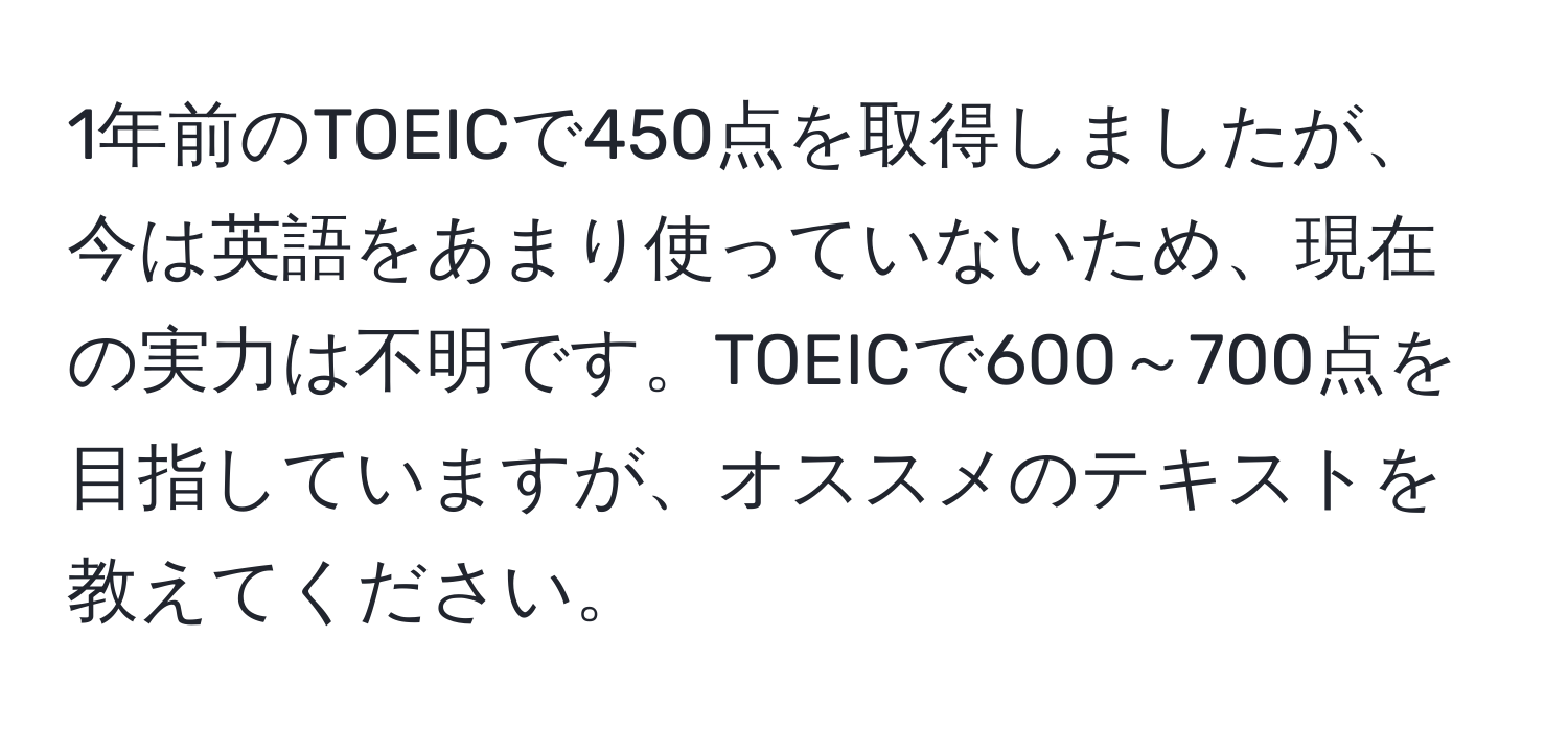 1年前のTOEICで450点を取得しましたが、今は英語をあまり使っていないため、現在の実力は不明です。TOEICで600～700点を目指していますが、オススメのテキストを教えてください。