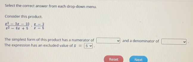 Select the correct answer from each drop-down menu.
Consider this product.
 (x^2-3x-10)/x^2-6x+5 ·  (x-2)/x-5 
The simplest form of this product has a numerator of and a denominator of .
The expression has an excluded value of x= 5
Reset Next