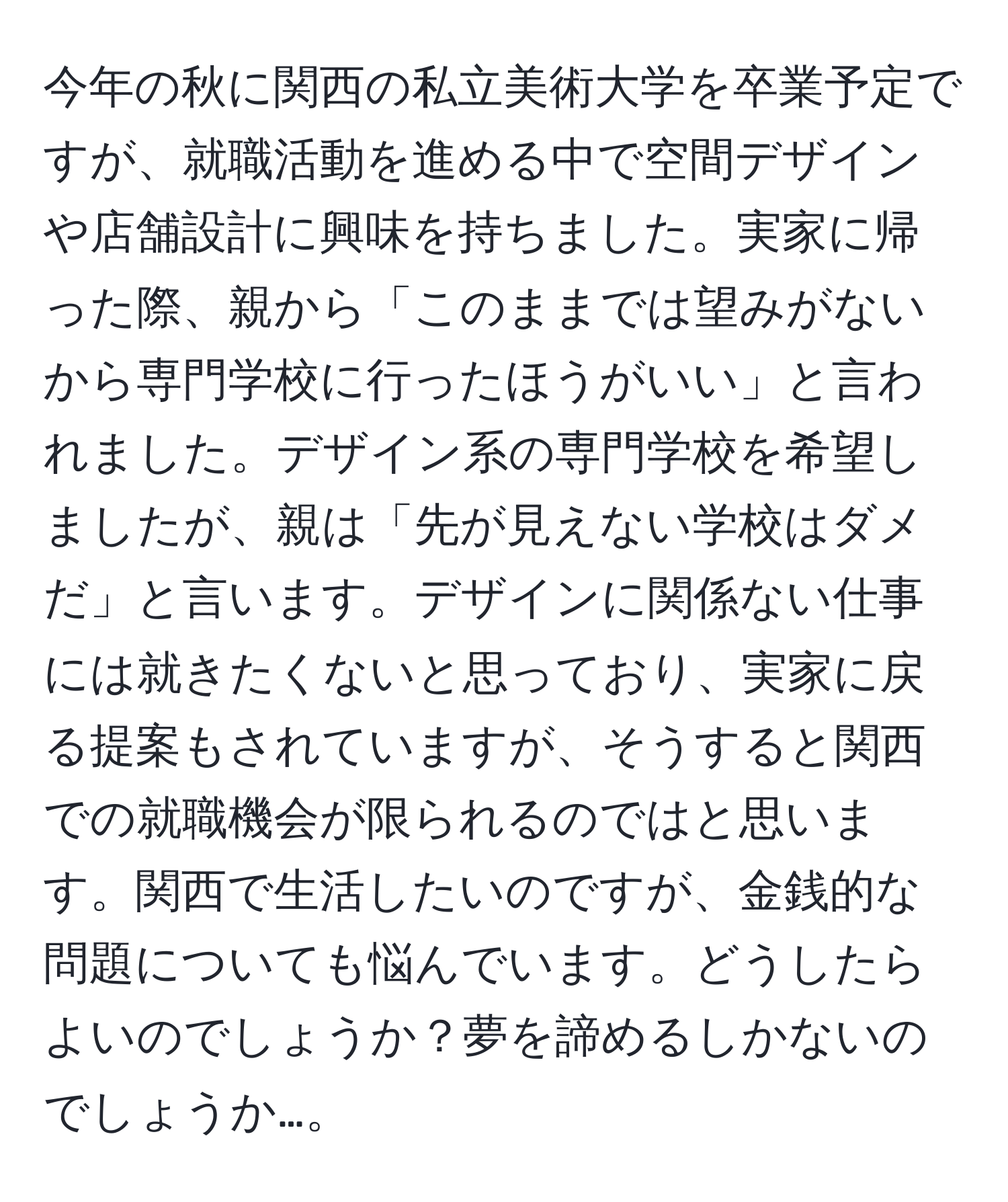 今年の秋に関西の私立美術大学を卒業予定ですが、就職活動を進める中で空間デザインや店舗設計に興味を持ちました。実家に帰った際、親から「このままでは望みがないから専門学校に行ったほうがいい」と言われました。デザイン系の専門学校を希望しましたが、親は「先が見えない学校はダメだ」と言います。デザインに関係ない仕事には就きたくないと思っており、実家に戻る提案もされていますが、そうすると関西での就職機会が限られるのではと思います。関西で生活したいのですが、金銭的な問題についても悩んでいます。どうしたらよいのでしょうか？夢を諦めるしかないのでしょうか…。