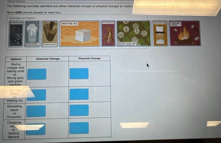 The following everyday activities are either chemical changes or physical changes to matter, Sort them into the to 
Move ONE correct answer to each box.